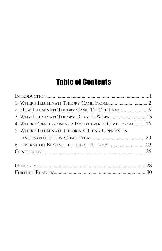 Table of Contents  INTRODUCTION.. 1. WaeRe ILuusiNatt TaEORY CAME FROM.. 2. How Trrominatt Treory Came To The Hoor 3. Way TeomiNart TaeEORY DOESN’T WORK., 4. Whire OPPRESSION AND Exprorration Come Frowm 5. WiERE [LLUMINATI THEORISTS THINK OPPRESSION anD Exprorration Come FROM..  6. LIBERATION BEYOND [LLUMINATI THEORY CONCLUSION.  GLOSSARY.. FURTHER READING  